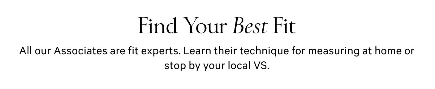 Find Your Best Fit. All our Associates are fit experts. Learn their technique for measuring at home or stop by your local VS. LEARN MORE. FIND YOUR STORE.